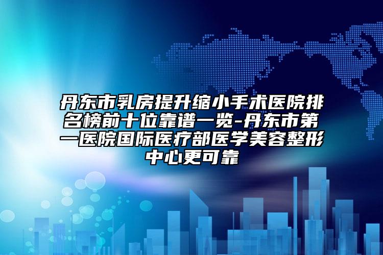 丹東市乳房提升縮小手術(shù)醫(yī)院排名榜前十位靠譜一覽-丹東市第一醫(yī)院國際醫(yī)療部醫(yī)學(xué)美容整形中心更可靠