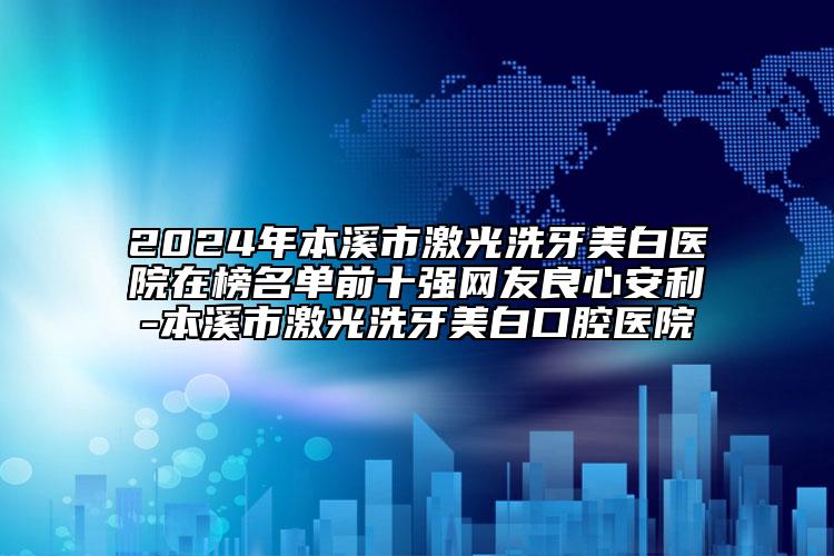 2024年本溪市激光洗牙美白醫(yī)院在榜名單前十強網(wǎng)友良心安利-本溪市激光洗牙美白口腔醫(yī)院