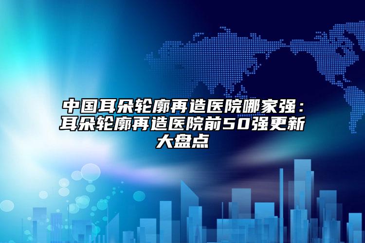 中國耳朵輪廓再造醫(yī)院哪家強：耳朵輪廓再造醫(yī)院前50強更新大盤點