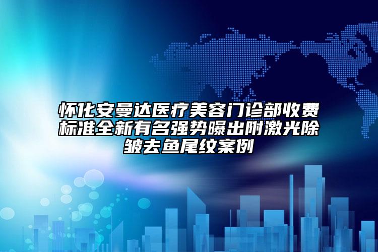 懷化安曼達醫(yī)療美容門診部收費標準全新有名強勢曝出附激光除皺去魚尾紋案例