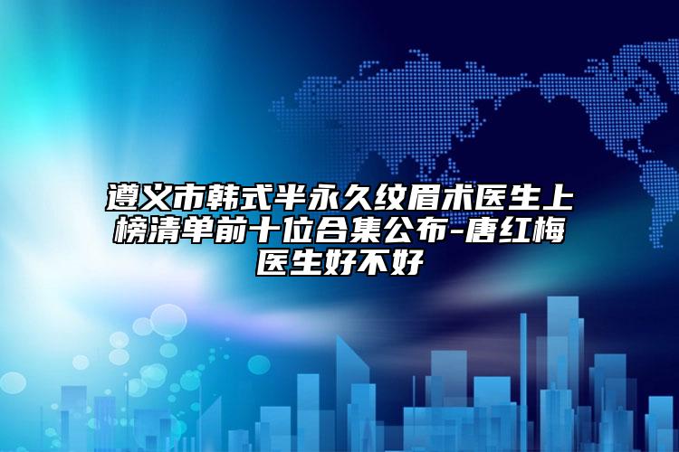 遵義市韓式半永久紋眉術醫(yī)生上榜清單前十位合集公布-唐紅梅醫(yī)生好不好