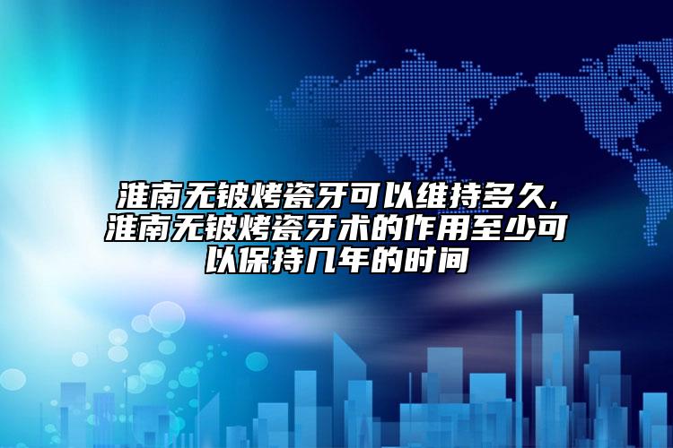 淮南無鈹烤瓷牙可以維持多久,淮南無鈹烤瓷牙術的作用至少可以保持幾年的時間