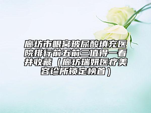 廊坊市眼窩玻尿酸填充醫(yī)院排行前五前三值得一看并收藏（廊坊瑞妍醫(yī)療美容診所鎖定榜首）