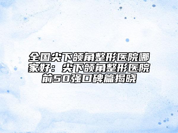 全國尖下頜角整形醫(yī)院哪家好：尖下頜角整形醫(yī)院前50強口碑篇揭曉