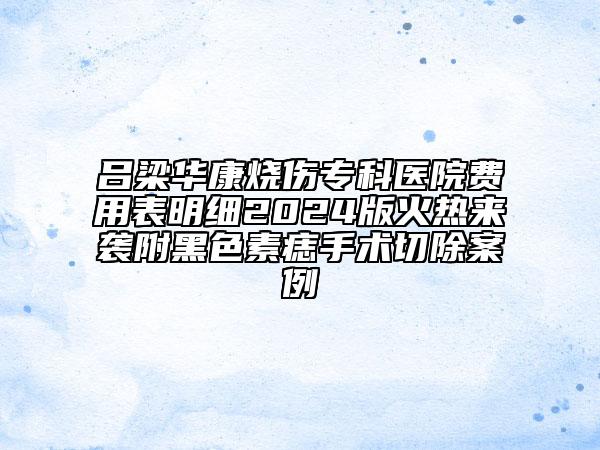 呂梁華康燒傷專科醫(yī)院費(fèi)用表明細(xì)2024版火熱來襲附黑色素痣手術(shù)切除案例