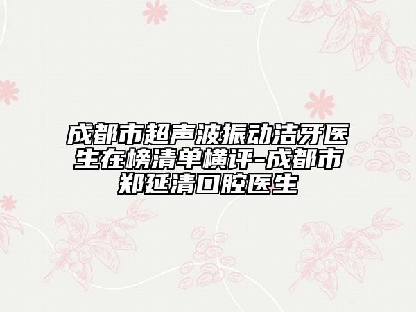 成都市超聲波振動潔牙醫(yī)生在榜清單橫評-成都市鄭延清口腔醫(yī)生