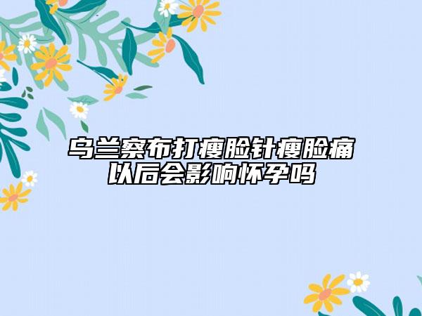 烏蘭察布打瘦臉針瘦臉痛以后會(huì)影響懷孕嗎