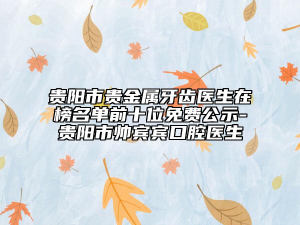 貴陽市貴金屬牙齒醫(yī)生在榜名單前十位免費(fèi)公示-貴陽市帥賓賓口腔醫(yī)生