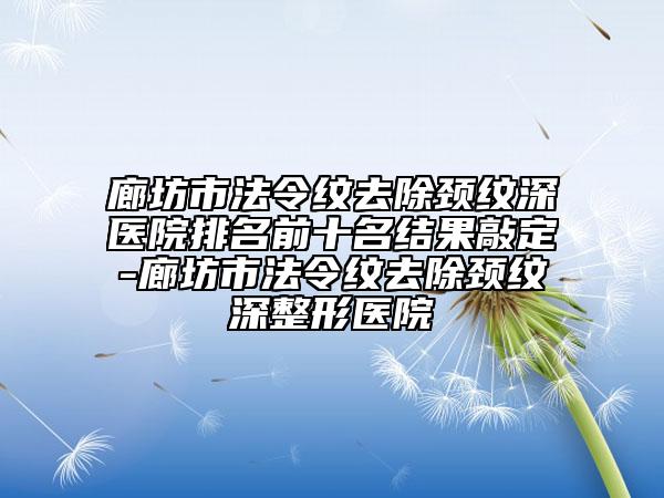 廊坊市法令紋去除頸紋深醫(yī)院排名前十名結(jié)果敲定-廊坊市法令紋去除頸紋深整形醫(yī)院