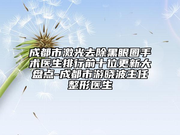 成都市激光去除黑眼圈手術(shù)醫(yī)生排行前十位更新大盤(pán)點(diǎn)-成都市游曉波主任整形醫(yī)生