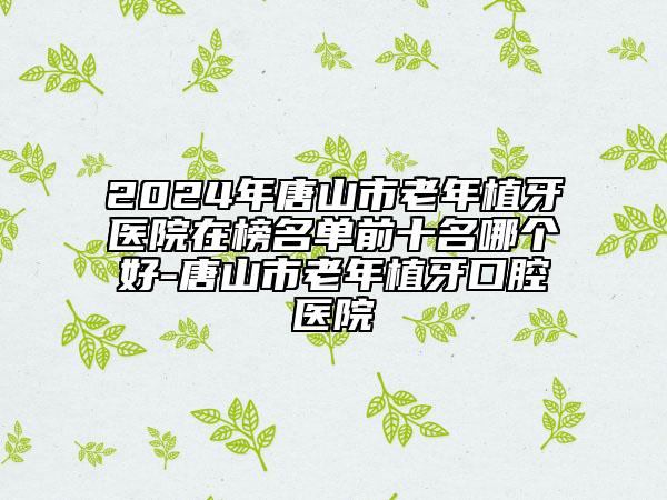 2024年唐山市老年植牙醫(yī)院在榜名單前十名哪個好-唐山市老年植牙口腔醫(yī)院