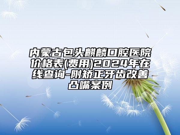 內(nèi)蒙古包頭麒麟口腔醫(yī)院價(jià)格表(費(fèi)用)2024年在線查詢-附矯正牙齒改善凸嘴案例