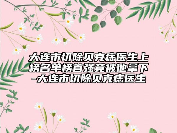 大連市切除貝克痣醫(yī)生上榜名單榜首強(qiáng)竟被他拿下-大連市切除貝克痣醫(yī)生