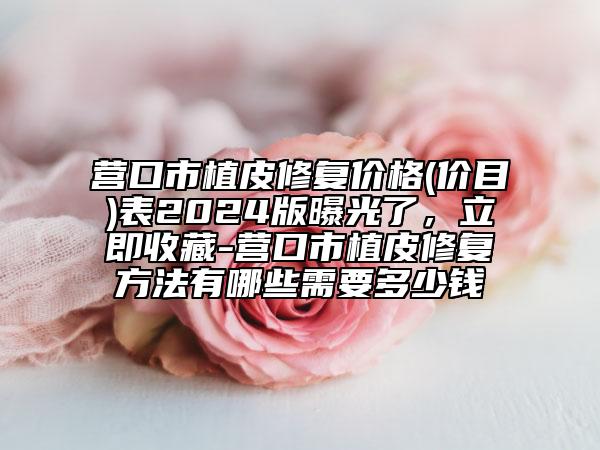 營(yíng)口市植皮修復(fù)價(jià)格(價(jià)目)表2024版曝光了，立即收藏-營(yíng)口市植皮修復(fù)方法有哪些需要多少錢