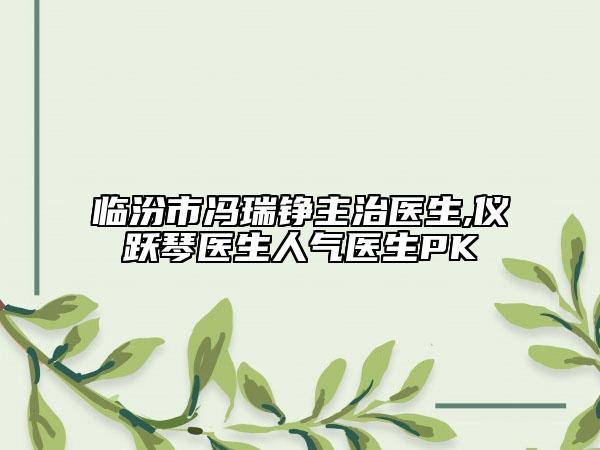 臨汾市馮瑞錚主治醫(yī)生,儀躍琴醫(yī)生人氣醫(yī)生PK