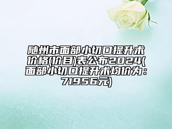 隨州市面部小切口提升術(shù)價(jià)格(價(jià)目)表公布2024(面部小切口提升術(shù)均價(jià)為：71956元)