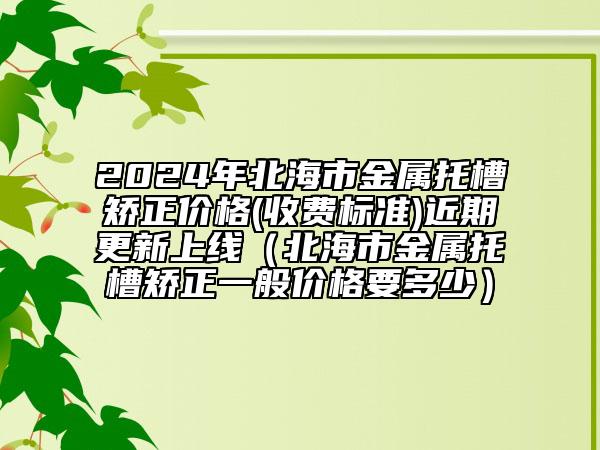 2024年北海市金屬托槽矯正價格(收費(fèi)標(biāo)準(zhǔn))近期更新上線（北海市金屬托槽矯正一般價格要多少）