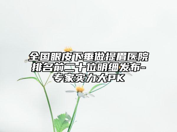 全國眼皮下垂做提眉醫(yī)院排名前二十位明細(xì)發(fā)布-專家實力大PK