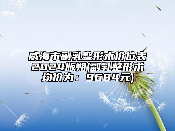 威海市副乳整形術(shù)價(jià)位表2024版朔(副乳整形術(shù)均價(jià)為：9684元)