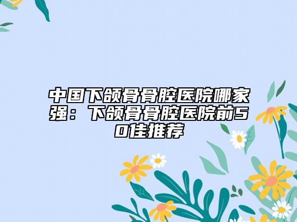 中國下頜骨骨腔醫(yī)院哪家強(qiáng)：下頜骨骨腔醫(yī)院前50佳推薦