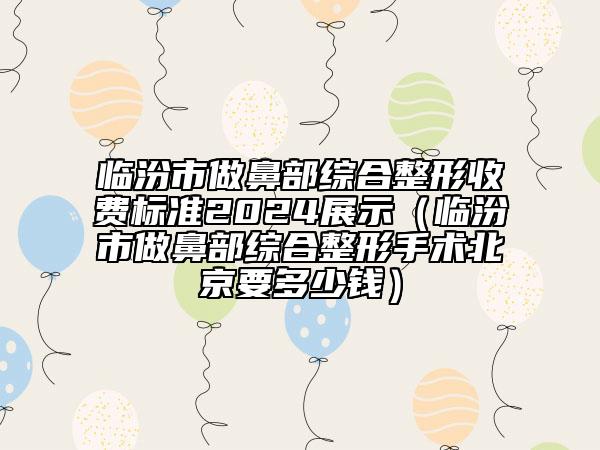 臨汾市做鼻部綜合整形收費標準2024展示（臨汾市做鼻部綜合整形手術北京要多少錢）