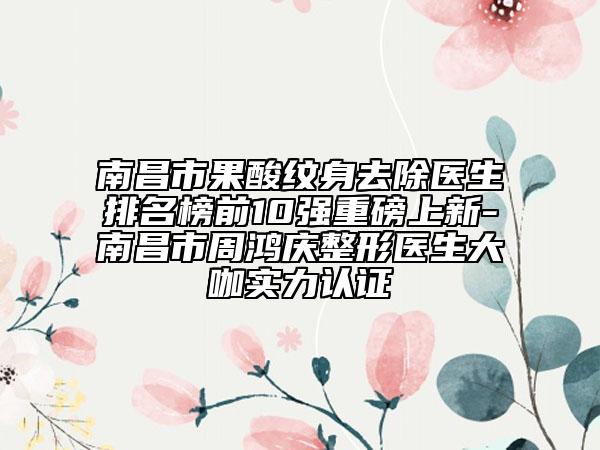 南昌市果酸紋身去除醫(yī)生排名榜前10強重磅上新-南昌市周鴻慶整形醫(yī)生大咖實力認(rèn)證