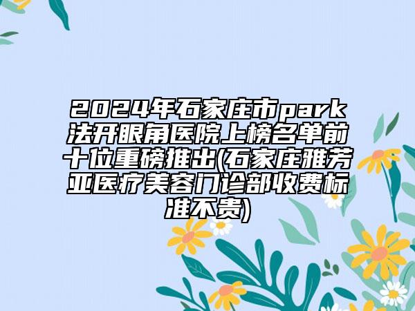 2024年石家莊市park法開眼角醫(yī)院上榜名單前十位重磅推出(石家莊雅芳亞醫(yī)療美容門診部收費標(biāo)準(zhǔn)不貴)