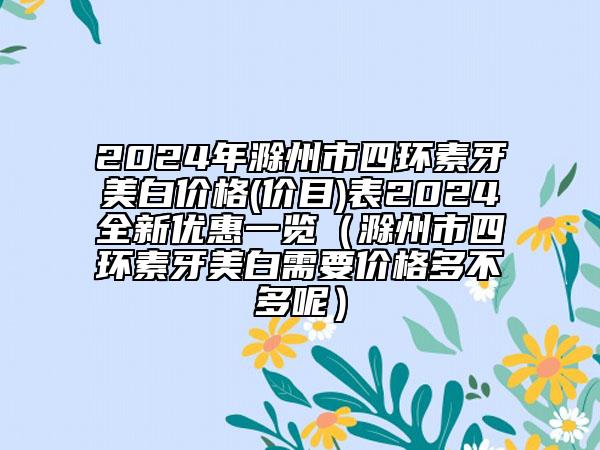 2024年滁州市四環(huán)素牙美白價(jià)格(價(jià)目)表2024全新優(yōu)惠一覽（滁州市四環(huán)素牙美白需要價(jià)格多不多呢）