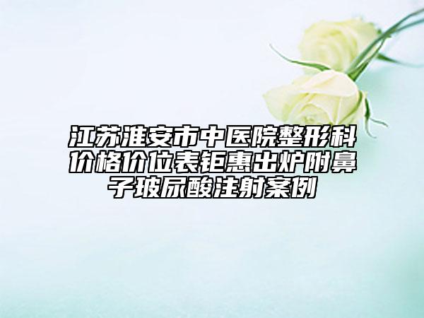 江蘇淮安市中醫(yī)院整形科價(jià)格價(jià)位表鉅惠出爐附鼻子玻尿酸注射案例