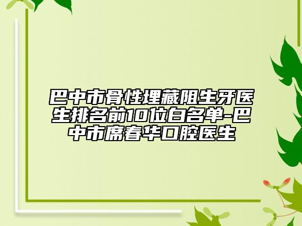 巴中市骨性埋藏阻生牙醫(yī)生排名前10位白名單-巴中市席春華口腔醫(yī)生