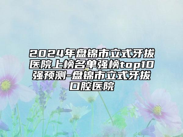 2024年盤(pán)錦市立式牙拔醫(yī)院上榜名單強(qiáng)榜top10強(qiáng)預(yù)測(cè)-盤(pán)錦市立式牙拔口腔醫(yī)院