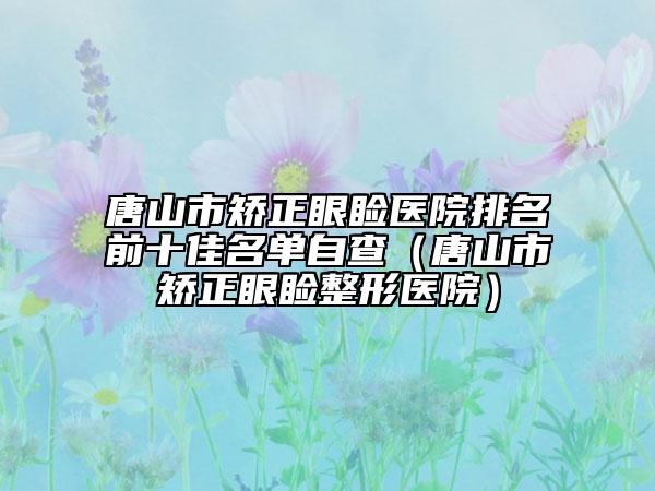 唐山市矯正眼瞼醫(yī)院排名前十佳名單自查（唐山市矯正眼瞼整形醫(yī)院）