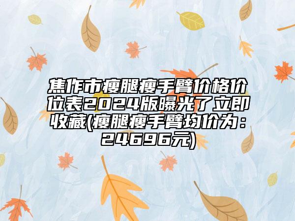 焦作市瘦腿瘦手臂價格價位表2024版曝光了立即收藏(瘦腿瘦手臂均價為：24696元)