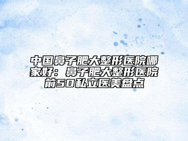 中國鼻子肥大整形醫(yī)院哪家好：鼻子肥大整形醫(yī)院前50私立醫(yī)美盤點