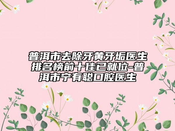 普洱市去除牙黃牙垢醫(yī)生排名榜前十佳已就位-普洱市寧有聰口腔醫(yī)生