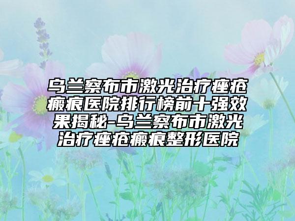 烏蘭察布市激光治療痤瘡瘢痕醫(yī)院排行榜前十強(qiáng)效果揭秘-烏蘭察布市激光治療痤瘡瘢痕整形醫(yī)院