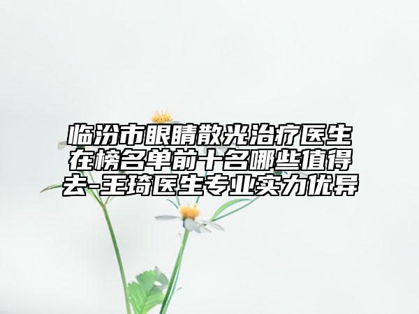 臨汾市眼睛散光治療醫(yī)生在榜名單前十名哪些值得去-王琦醫(yī)生專業(yè)實力優(yōu)異