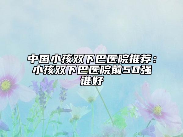 中國小孩雙下巴醫(yī)院推薦：小孩雙下巴醫(yī)院前50強誰好