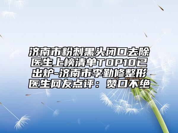 濟南市粉刺黑頭閉口去除醫(yī)生上榜清單TOP10已出爐-濟南市李勤修整形醫(yī)生網(wǎng)友點評：贊口不絕