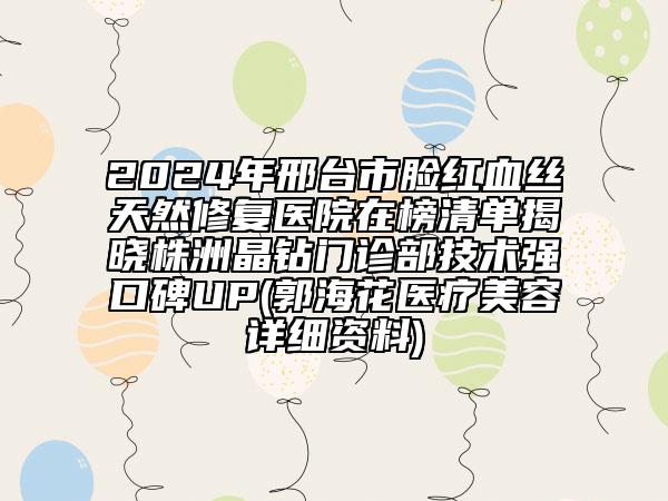 2024年邢臺市臉紅血絲天然修復醫(yī)院在榜清單揭曉株洲晶鉆門診部技術強口碑UP(郭?；ㄡt(yī)療美容詳細資料)