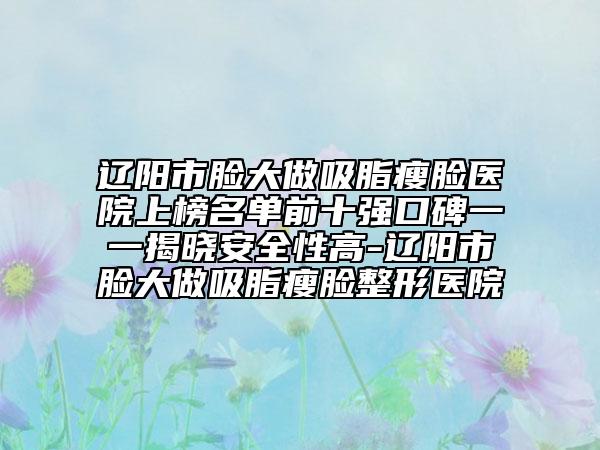 遼陽市臉大做吸脂瘦臉醫(yī)院上榜名單前十強口碑一一揭曉安全性高-遼陽市臉大做吸脂瘦臉整形醫(yī)院