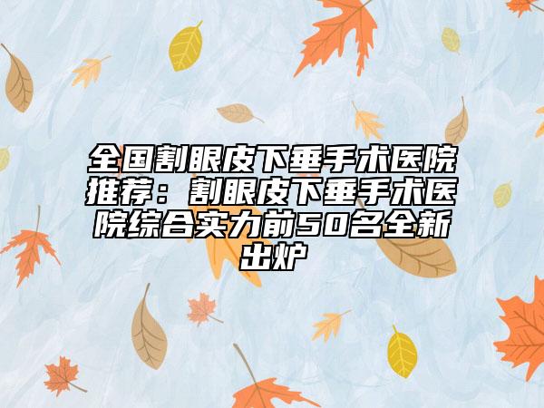 全國(guó)割眼皮下垂手術(shù)醫(yī)院推薦：割眼皮下垂手術(shù)醫(yī)院綜合實(shí)力前50名全新出爐