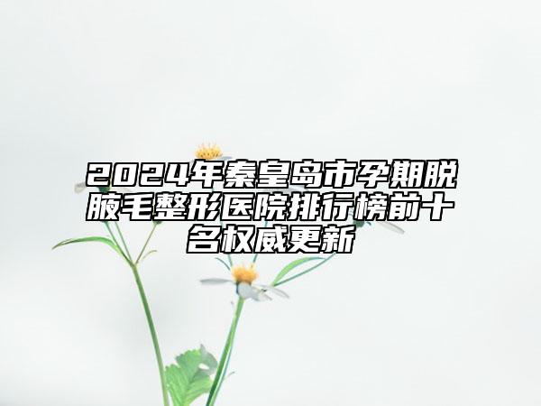 2024年秦皇島市孕期脫腋毛整形醫(yī)院排行榜前十名權(quán)威更新