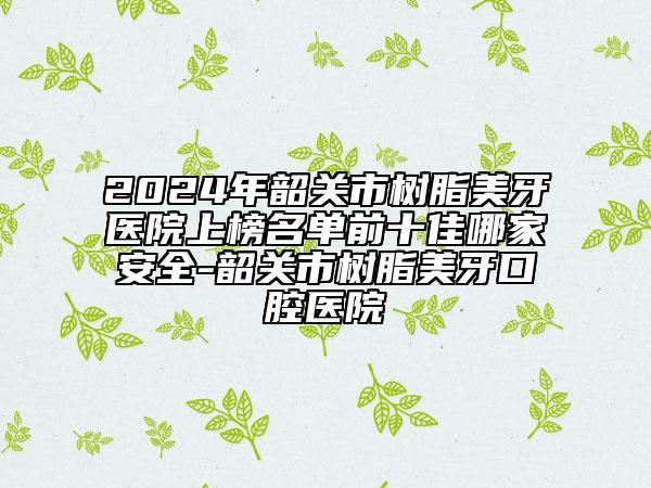 2024年韶關(guān)市樹脂美牙醫(yī)院上榜名單前十佳哪家安全-韶關(guān)市樹脂美牙口腔醫(yī)院