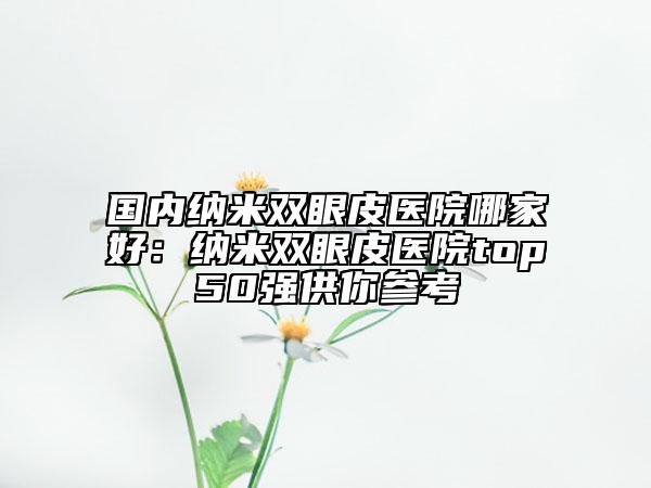 國內(nèi)納米雙眼皮醫(yī)院哪家好：納米雙眼皮醫(yī)院top50強供你參考