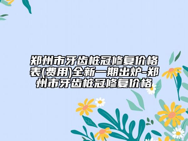 鄭州市牙齒樁冠修復(fù)價格表(費(fèi)用)全新一期出爐-鄭州市牙齒樁冠修復(fù)價格