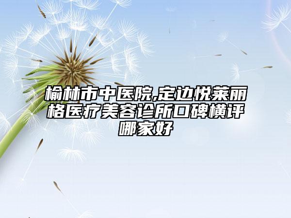 榆林市中醫(yī)院,定邊悅萊麗格醫(yī)療美容診所口碑橫評哪家好