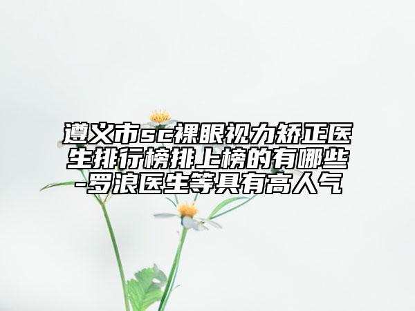 遵義市sc裸眼視力矯正醫(yī)生排行榜排上榜的有哪些-羅浪醫(yī)生等具有高人氣