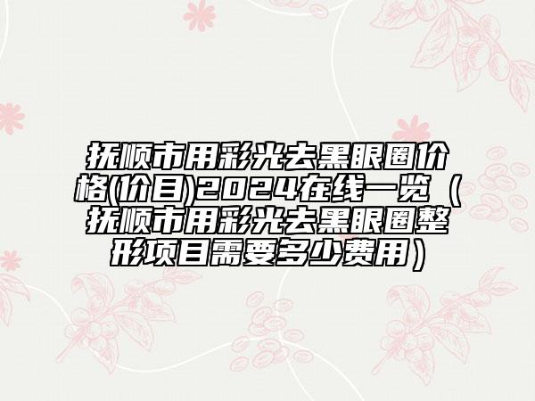 撫順市用彩光去黑眼圈價格(價目)2024在線一覽（撫順市用彩光去黑眼圈整形項目需要多少費用）