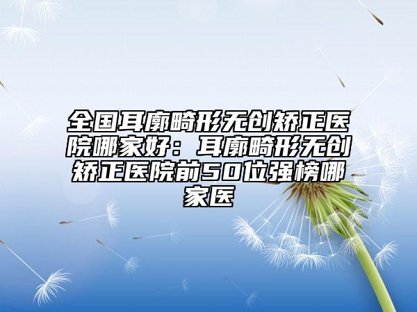 全國耳廓畸形無創(chuàng)矯正醫(yī)院哪家好：耳廓畸形無創(chuàng)矯正醫(yī)院前50位強榜哪家醫(yī)